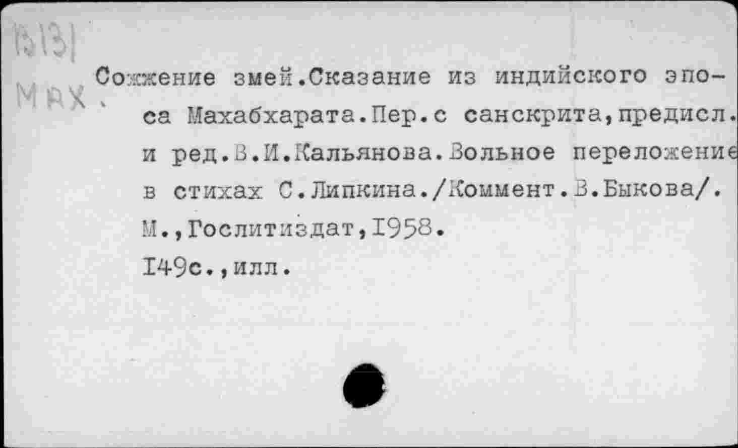 ﻿Сожжение змей.Сказание из индийского эпо~ ч.
са Махабхарата.Пер.с санскрита,предисл. и ред.В.И.Кальянова.Зольное переложение в стихах С.Пипкина./Коммент.В.Быкова/.
М.,Гослитиздат,1958•
149с.,илл.